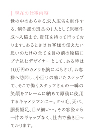 現在の仕事内容-世の中のあらゆる求人広告を制作する、制作部の班長の１人として原稿制作～入校まで、責任を持って行っております。